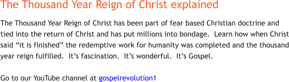 The Thousand Year Reign of Christ explained The Thousand Year Reign of Christ has been part of fear based Christian doctrine and tied into the return of Christ and has put millions into bondage.  Learn how when Christ said “it is finished” the redemptive work for humanity was completed and the thousand year reign fulfilled.  It’s fascination.  It’s wonderful.  It’s Gospel.  Go to our YouTube channel at gospelrevolution1